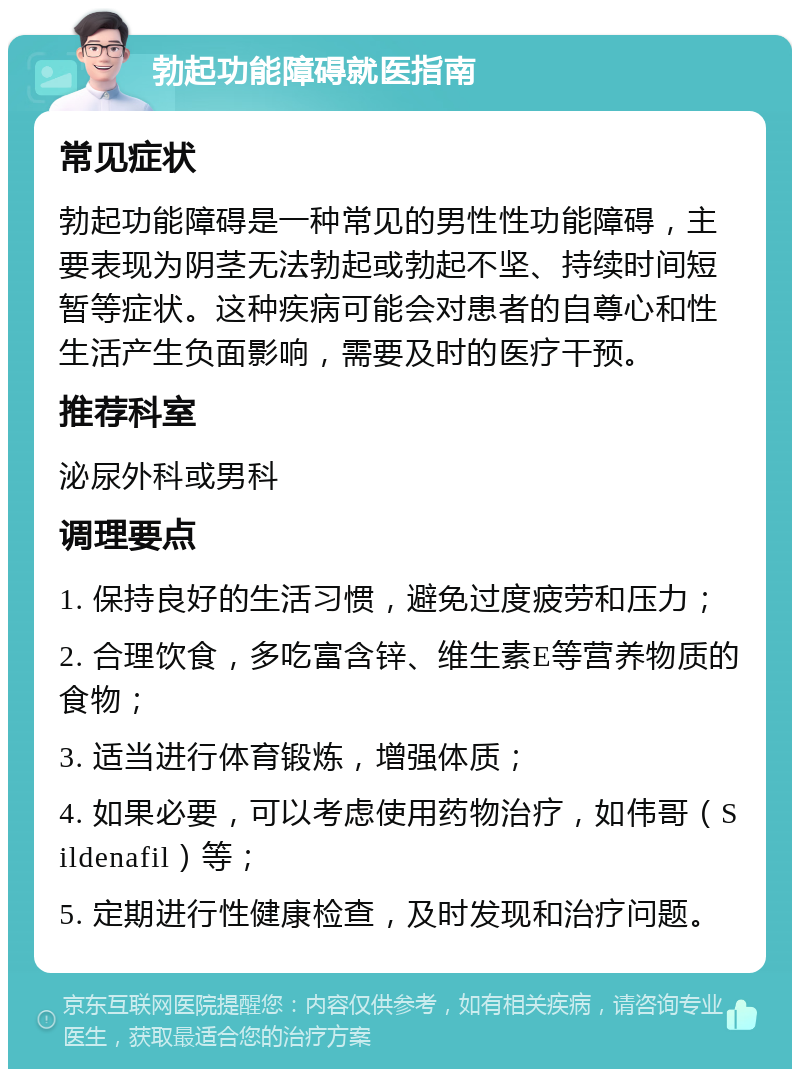 勃起功能障碍就医指南 常见症状 勃起功能障碍是一种常见的男性性功能障碍，主要表现为阴茎无法勃起或勃起不坚、持续时间短暂等症状。这种疾病可能会对患者的自尊心和性生活产生负面影响，需要及时的医疗干预。 推荐科室 泌尿外科或男科 调理要点 1. 保持良好的生活习惯，避免过度疲劳和压力； 2. 合理饮食，多吃富含锌、维生素E等营养物质的食物； 3. 适当进行体育锻炼，增强体质； 4. 如果必要，可以考虑使用药物治疗，如伟哥（Sildenafil）等； 5. 定期进行性健康检查，及时发现和治疗问题。