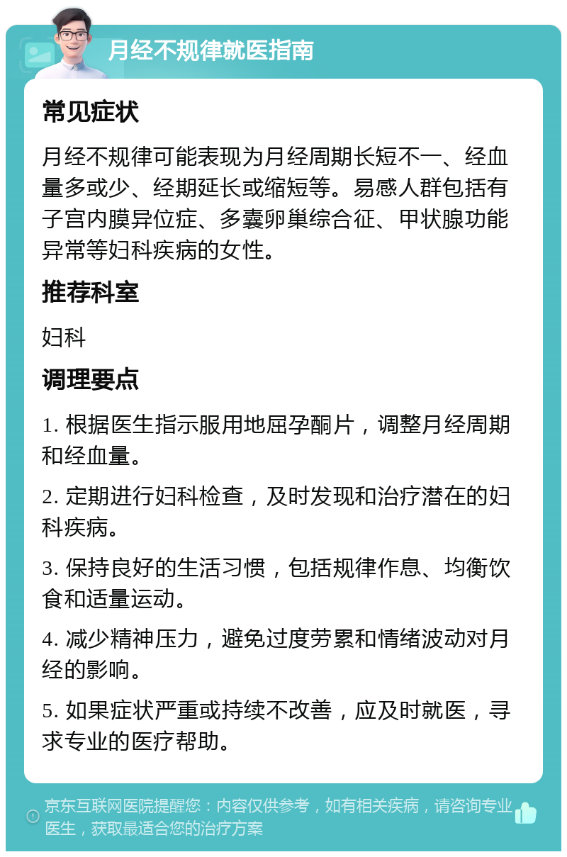 月经不规律就医指南 常见症状 月经不规律可能表现为月经周期长短不一、经血量多或少、经期延长或缩短等。易感人群包括有子宫内膜异位症、多囊卵巢综合征、甲状腺功能异常等妇科疾病的女性。 推荐科室 妇科 调理要点 1. 根据医生指示服用地屈孕酮片，调整月经周期和经血量。 2. 定期进行妇科检查，及时发现和治疗潜在的妇科疾病。 3. 保持良好的生活习惯，包括规律作息、均衡饮食和适量运动。 4. 减少精神压力，避免过度劳累和情绪波动对月经的影响。 5. 如果症状严重或持续不改善，应及时就医，寻求专业的医疗帮助。