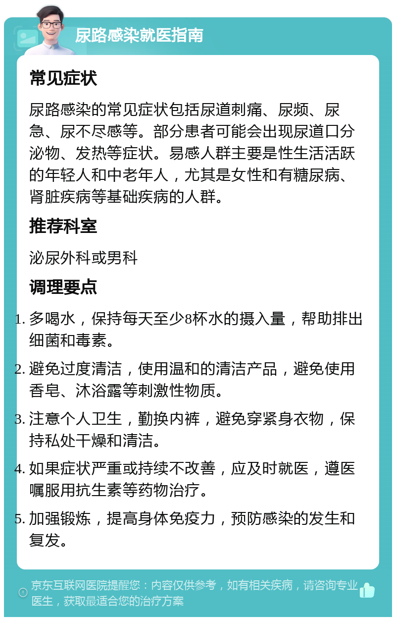 尿路感染就医指南 常见症状 尿路感染的常见症状包括尿道刺痛、尿频、尿急、尿不尽感等。部分患者可能会出现尿道口分泌物、发热等症状。易感人群主要是性生活活跃的年轻人和中老年人，尤其是女性和有糖尿病、肾脏疾病等基础疾病的人群。 推荐科室 泌尿外科或男科 调理要点 多喝水，保持每天至少8杯水的摄入量，帮助排出细菌和毒素。 避免过度清洁，使用温和的清洁产品，避免使用香皂、沐浴露等刺激性物质。 注意个人卫生，勤换内裤，避免穿紧身衣物，保持私处干燥和清洁。 如果症状严重或持续不改善，应及时就医，遵医嘱服用抗生素等药物治疗。 加强锻炼，提高身体免疫力，预防感染的发生和复发。