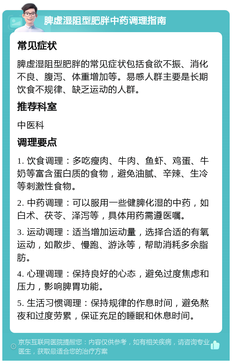 脾虚湿阻型肥胖中药调理指南 常见症状 脾虚湿阻型肥胖的常见症状包括食欲不振、消化不良、腹泻、体重增加等。易感人群主要是长期饮食不规律、缺乏运动的人群。 推荐科室 中医科 调理要点 1. 饮食调理：多吃瘦肉、牛肉、鱼虾、鸡蛋、牛奶等富含蛋白质的食物，避免油腻、辛辣、生冷等刺激性食物。 2. 中药调理：可以服用一些健脾化湿的中药，如白术、茯苓、泽泻等，具体用药需遵医嘱。 3. 运动调理：适当增加运动量，选择合适的有氧运动，如散步、慢跑、游泳等，帮助消耗多余脂肪。 4. 心理调理：保持良好的心态，避免过度焦虑和压力，影响脾胃功能。 5. 生活习惯调理：保持规律的作息时间，避免熬夜和过度劳累，保证充足的睡眠和休息时间。