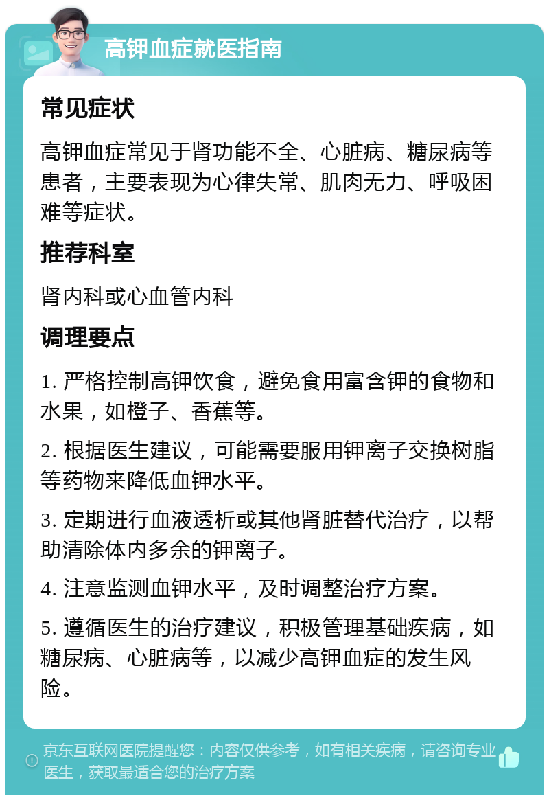 高钾血症就医指南 常见症状 高钾血症常见于肾功能不全、心脏病、糖尿病等患者，主要表现为心律失常、肌肉无力、呼吸困难等症状。 推荐科室 肾内科或心血管内科 调理要点 1. 严格控制高钾饮食，避免食用富含钾的食物和水果，如橙子、香蕉等。 2. 根据医生建议，可能需要服用钾离子交换树脂等药物来降低血钾水平。 3. 定期进行血液透析或其他肾脏替代治疗，以帮助清除体内多余的钾离子。 4. 注意监测血钾水平，及时调整治疗方案。 5. 遵循医生的治疗建议，积极管理基础疾病，如糖尿病、心脏病等，以减少高钾血症的发生风险。