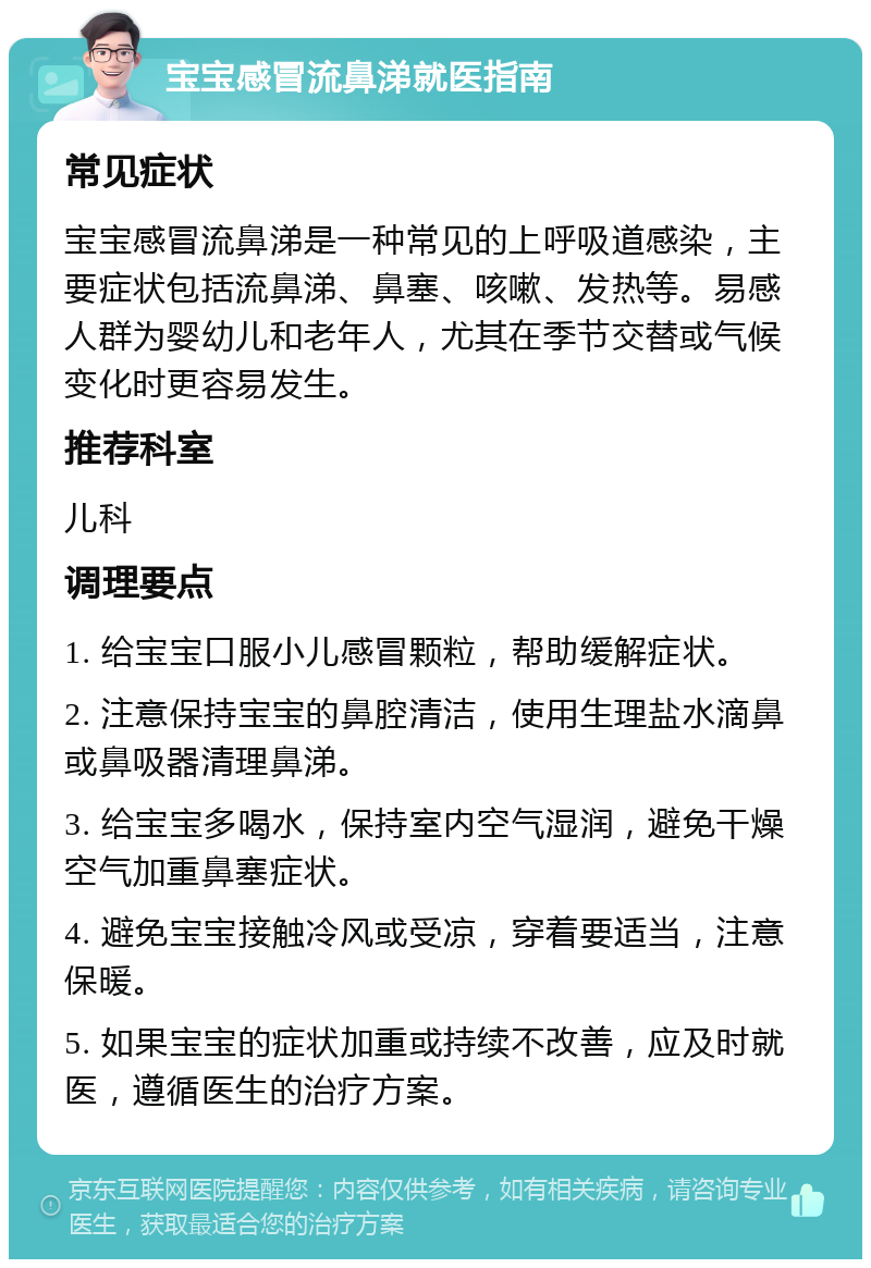 宝宝感冒流鼻涕就医指南 常见症状 宝宝感冒流鼻涕是一种常见的上呼吸道感染，主要症状包括流鼻涕、鼻塞、咳嗽、发热等。易感人群为婴幼儿和老年人，尤其在季节交替或气候变化时更容易发生。 推荐科室 儿科 调理要点 1. 给宝宝口服小儿感冒颗粒，帮助缓解症状。 2. 注意保持宝宝的鼻腔清洁，使用生理盐水滴鼻或鼻吸器清理鼻涕。 3. 给宝宝多喝水，保持室内空气湿润，避免干燥空气加重鼻塞症状。 4. 避免宝宝接触冷风或受凉，穿着要适当，注意保暖。 5. 如果宝宝的症状加重或持续不改善，应及时就医，遵循医生的治疗方案。