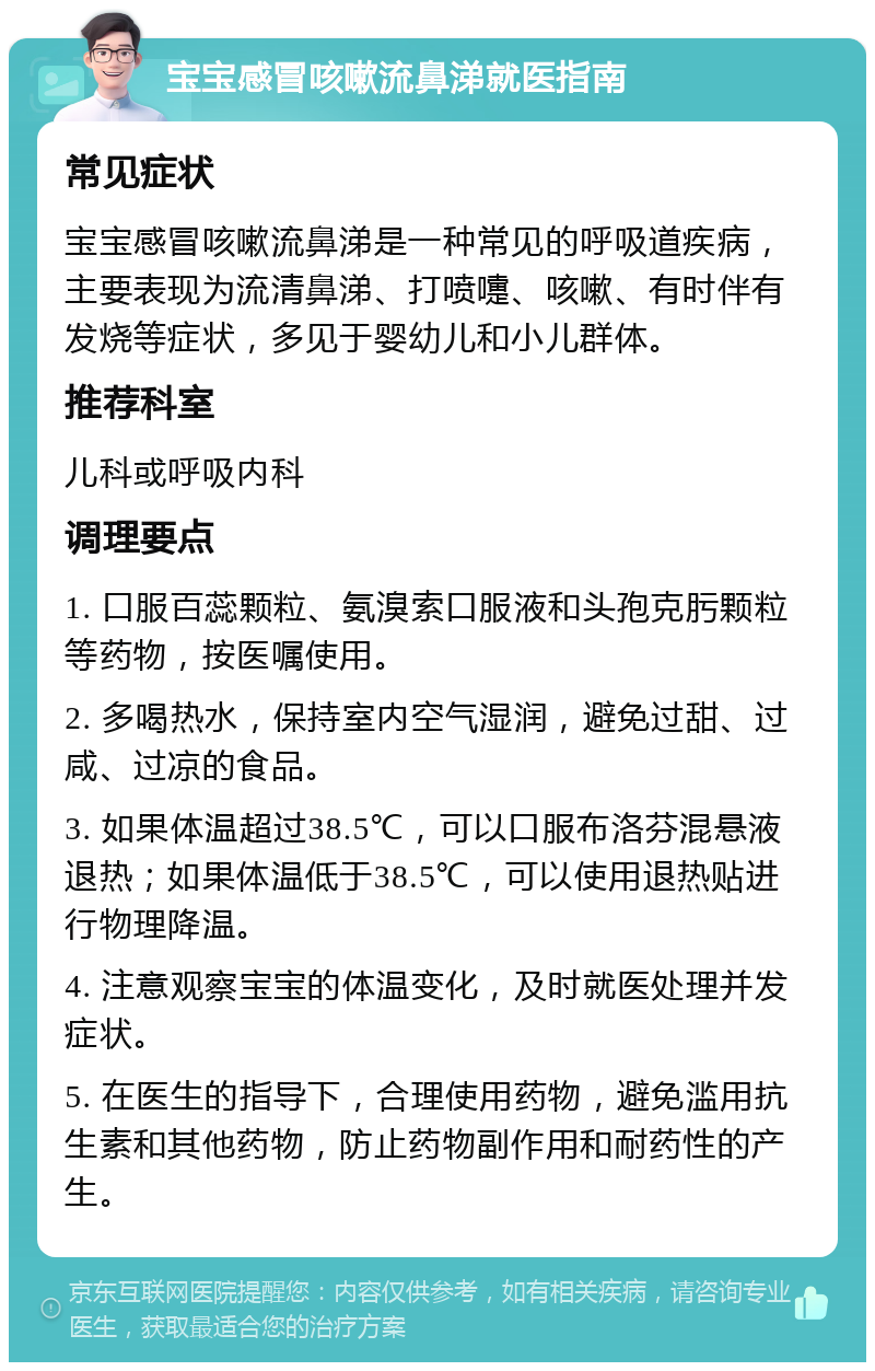 宝宝感冒咳嗽流鼻涕就医指南 常见症状 宝宝感冒咳嗽流鼻涕是一种常见的呼吸道疾病，主要表现为流清鼻涕、打喷嚏、咳嗽、有时伴有发烧等症状，多见于婴幼儿和小儿群体。 推荐科室 儿科或呼吸内科 调理要点 1. 口服百蕊颗粒、氨溴索口服液和头孢克肟颗粒等药物，按医嘱使用。 2. 多喝热水，保持室内空气湿润，避免过甜、过咸、过凉的食品。 3. 如果体温超过38.5℃，可以口服布洛芬混悬液退热；如果体温低于38.5℃，可以使用退热贴进行物理降温。 4. 注意观察宝宝的体温变化，及时就医处理并发症状。 5. 在医生的指导下，合理使用药物，避免滥用抗生素和其他药物，防止药物副作用和耐药性的产生。