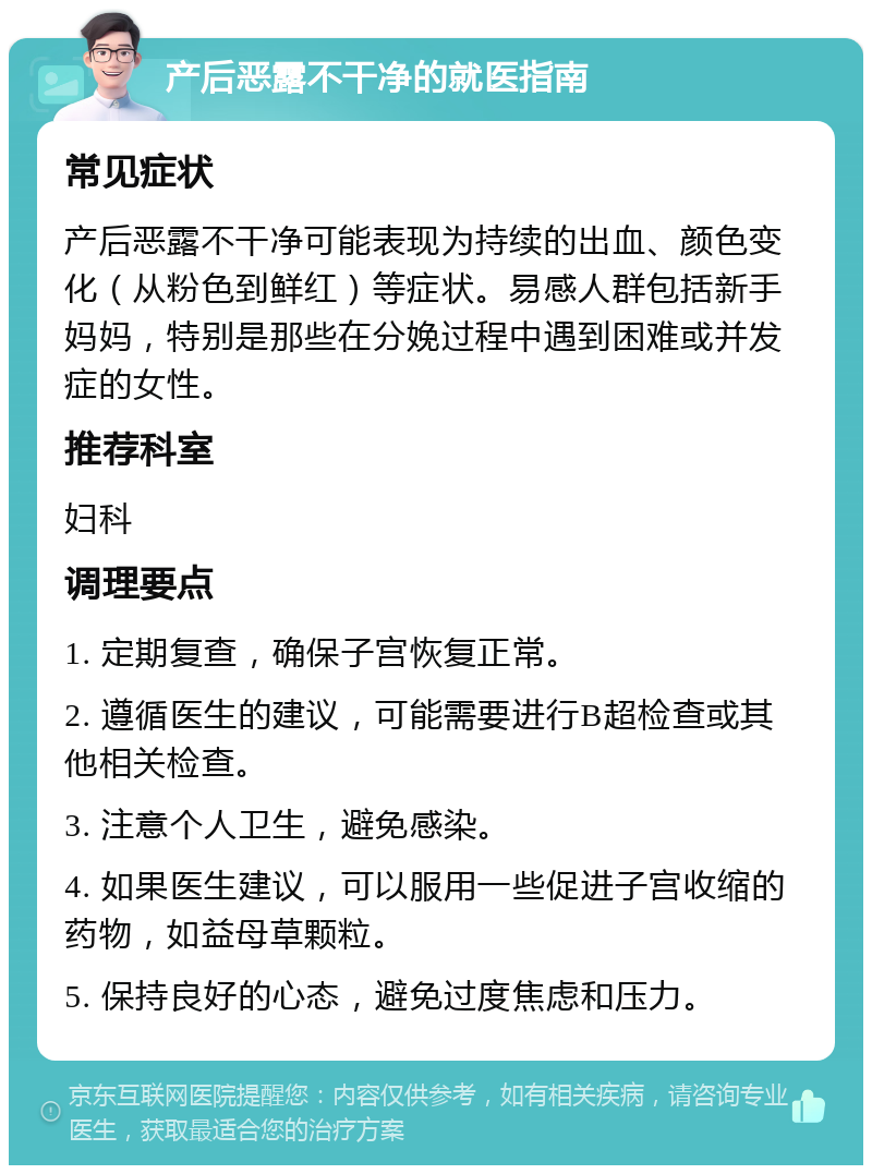 产后恶露不干净的就医指南 常见症状 产后恶露不干净可能表现为持续的出血、颜色变化（从粉色到鲜红）等症状。易感人群包括新手妈妈，特别是那些在分娩过程中遇到困难或并发症的女性。 推荐科室 妇科 调理要点 1. 定期复查，确保子宫恢复正常。 2. 遵循医生的建议，可能需要进行B超检查或其他相关检查。 3. 注意个人卫生，避免感染。 4. 如果医生建议，可以服用一些促进子宫收缩的药物，如益母草颗粒。 5. 保持良好的心态，避免过度焦虑和压力。