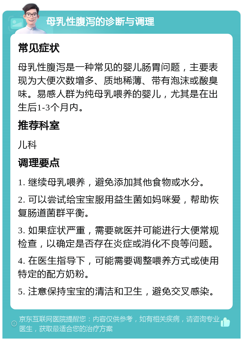 母乳性腹泻的诊断与调理 常见症状 母乳性腹泻是一种常见的婴儿肠胃问题，主要表现为大便次数增多、质地稀薄、带有泡沫或酸臭味。易感人群为纯母乳喂养的婴儿，尤其是在出生后1-3个月内。 推荐科室 儿科 调理要点 1. 继续母乳喂养，避免添加其他食物或水分。 2. 可以尝试给宝宝服用益生菌如妈咪爱，帮助恢复肠道菌群平衡。 3. 如果症状严重，需要就医并可能进行大便常规检查，以确定是否存在炎症或消化不良等问题。 4. 在医生指导下，可能需要调整喂养方式或使用特定的配方奶粉。 5. 注意保持宝宝的清洁和卫生，避免交叉感染。