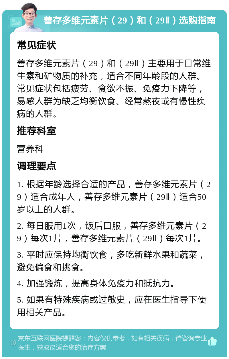 善存多维元素片（29）和（29Ⅱ）选购指南 常见症状 善存多维元素片（29）和（29Ⅱ）主要用于日常维生素和矿物质的补充，适合不同年龄段的人群。常见症状包括疲劳、食欲不振、免疫力下降等，易感人群为缺乏均衡饮食、经常熬夜或有慢性疾病的人群。 推荐科室 营养科 调理要点 1. 根据年龄选择合适的产品，善存多维元素片（29）适合成年人，善存多维元素片（29Ⅱ）适合50岁以上的人群。 2. 每日服用1次，饭后口服，善存多维元素片（29）每次1片，善存多维元素片（29Ⅱ）每次1片。 3. 平时应保持均衡饮食，多吃新鲜水果和蔬菜，避免偏食和挑食。 4. 加强锻炼，提高身体免疫力和抵抗力。 5. 如果有特殊疾病或过敏史，应在医生指导下使用相关产品。