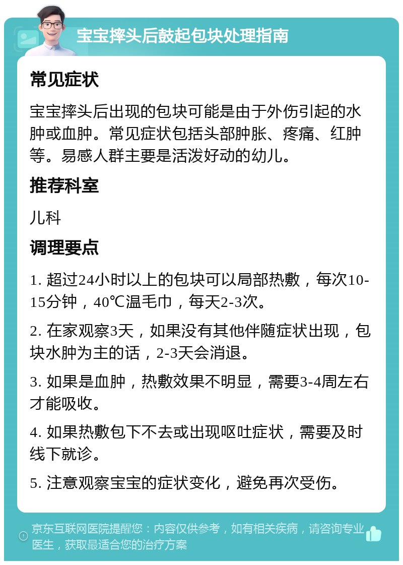 宝宝摔头后鼓起包块处理指南 常见症状 宝宝摔头后出现的包块可能是由于外伤引起的水肿或血肿。常见症状包括头部肿胀、疼痛、红肿等。易感人群主要是活泼好动的幼儿。 推荐科室 儿科 调理要点 1. 超过24小时以上的包块可以局部热敷，每次10-15分钟，40℃温毛巾，每天2-3次。 2. 在家观察3天，如果没有其他伴随症状出现，包块水肿为主的话，2-3天会消退。 3. 如果是血肿，热敷效果不明显，需要3-4周左右才能吸收。 4. 如果热敷包下不去或出现呕吐症状，需要及时线下就诊。 5. 注意观察宝宝的症状变化，避免再次受伤。