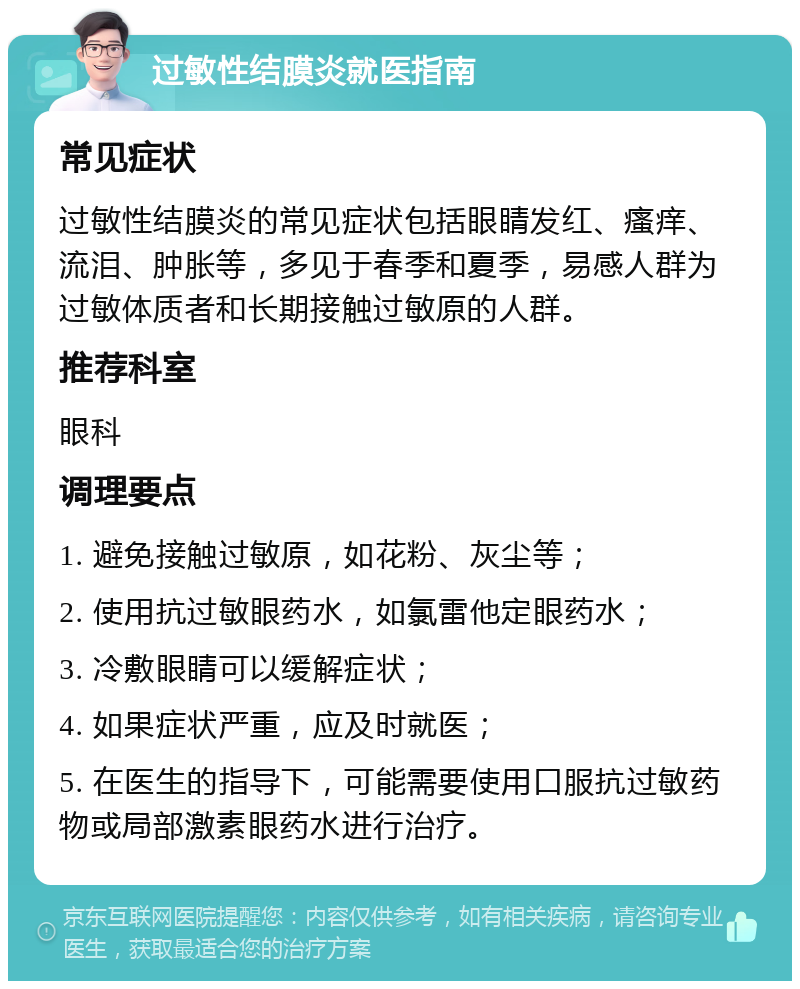 过敏性结膜炎就医指南 常见症状 过敏性结膜炎的常见症状包括眼睛发红、瘙痒、流泪、肿胀等，多见于春季和夏季，易感人群为过敏体质者和长期接触过敏原的人群。 推荐科室 眼科 调理要点 1. 避免接触过敏原，如花粉、灰尘等； 2. 使用抗过敏眼药水，如氯雷他定眼药水； 3. 冷敷眼睛可以缓解症状； 4. 如果症状严重，应及时就医； 5. 在医生的指导下，可能需要使用口服抗过敏药物或局部激素眼药水进行治疗。