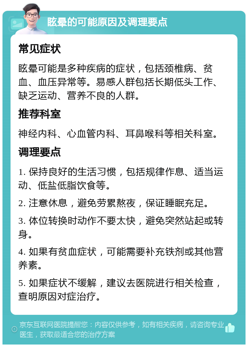 眩晕的可能原因及调理要点 常见症状 眩晕可能是多种疾病的症状，包括颈椎病、贫血、血压异常等。易感人群包括长期低头工作、缺乏运动、营养不良的人群。 推荐科室 神经内科、心血管内科、耳鼻喉科等相关科室。 调理要点 1. 保持良好的生活习惯，包括规律作息、适当运动、低盐低脂饮食等。 2. 注意休息，避免劳累熬夜，保证睡眠充足。 3. 体位转换时动作不要太快，避免突然站起或转身。 4. 如果有贫血症状，可能需要补充铁剂或其他营养素。 5. 如果症状不缓解，建议去医院进行相关检查，查明原因对症治疗。