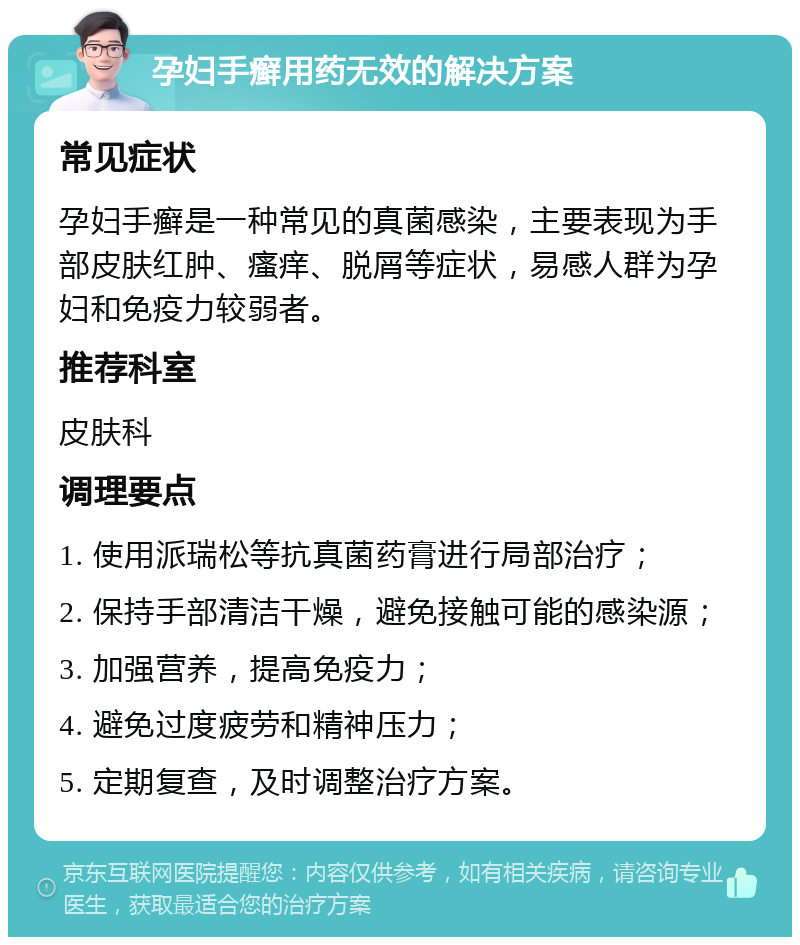 孕妇手癣用药无效的解决方案 常见症状 孕妇手癣是一种常见的真菌感染，主要表现为手部皮肤红肿、瘙痒、脱屑等症状，易感人群为孕妇和免疫力较弱者。 推荐科室 皮肤科 调理要点 1. 使用派瑞松等抗真菌药膏进行局部治疗； 2. 保持手部清洁干燥，避免接触可能的感染源； 3. 加强营养，提高免疫力； 4. 避免过度疲劳和精神压力； 5. 定期复查，及时调整治疗方案。