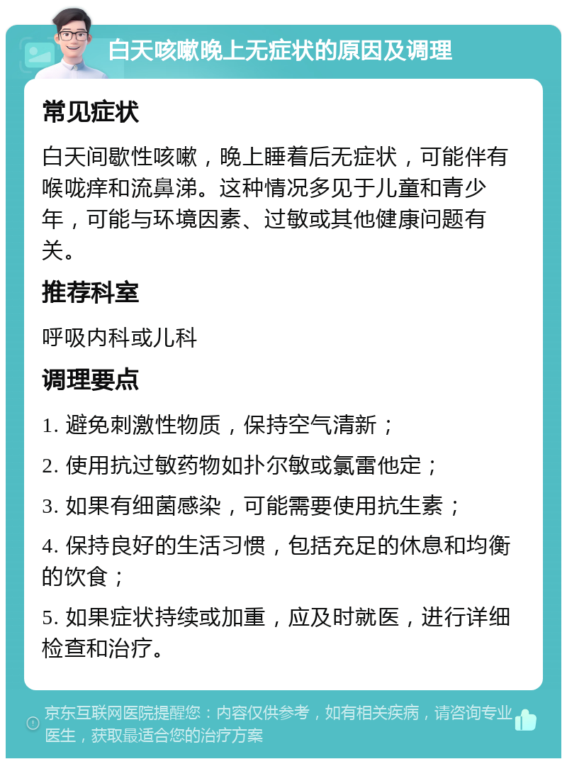 白天咳嗽晚上无症状的原因及调理 常见症状 白天间歇性咳嗽，晚上睡着后无症状，可能伴有喉咙痒和流鼻涕。这种情况多见于儿童和青少年，可能与环境因素、过敏或其他健康问题有关。 推荐科室 呼吸内科或儿科 调理要点 1. 避免刺激性物质，保持空气清新； 2. 使用抗过敏药物如扑尔敏或氯雷他定； 3. 如果有细菌感染，可能需要使用抗生素； 4. 保持良好的生活习惯，包括充足的休息和均衡的饮食； 5. 如果症状持续或加重，应及时就医，进行详细检查和治疗。