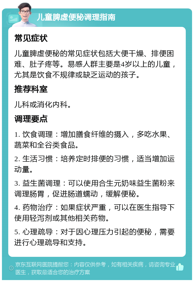 儿童脾虚便秘调理指南 常见症状 儿童脾虚便秘的常见症状包括大便干燥、排便困难、肚子疼等。易感人群主要是4岁以上的儿童，尤其是饮食不规律或缺乏运动的孩子。 推荐科室 儿科或消化内科。 调理要点 1. 饮食调理：增加膳食纤维的摄入，多吃水果、蔬菜和全谷类食品。 2. 生活习惯：培养定时排便的习惯，适当增加运动量。 3. 益生菌调理：可以使用合生元奶味益生菌粉来调理肠胃，促进肠道蠕动，缓解便秘。 4. 药物治疗：如果症状严重，可以在医生指导下使用轻泻剂或其他相关药物。 5. 心理疏导：对于因心理压力引起的便秘，需要进行心理疏导和支持。