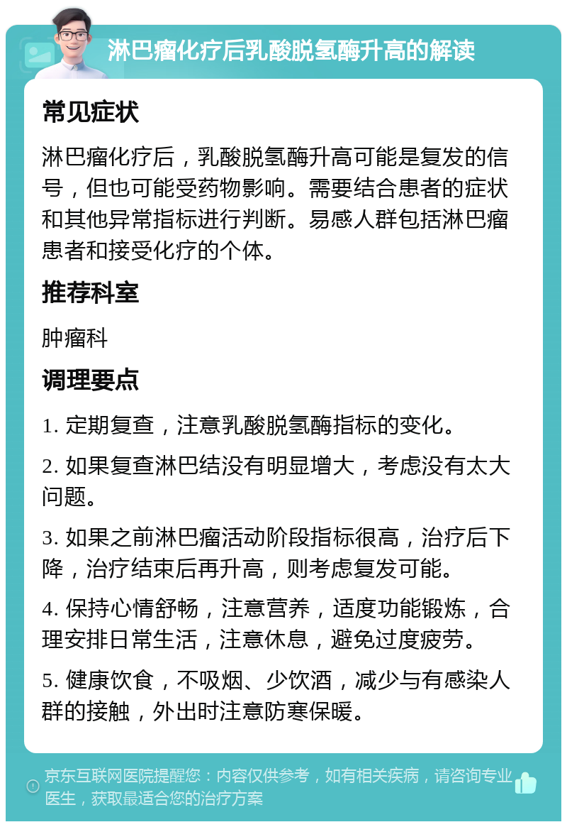 淋巴瘤化疗后乳酸脱氢酶升高的解读 常见症状 淋巴瘤化疗后，乳酸脱氢酶升高可能是复发的信号，但也可能受药物影响。需要结合患者的症状和其他异常指标进行判断。易感人群包括淋巴瘤患者和接受化疗的个体。 推荐科室 肿瘤科 调理要点 1. 定期复查，注意乳酸脱氢酶指标的变化。 2. 如果复查淋巴结没有明显增大，考虑没有太大问题。 3. 如果之前淋巴瘤活动阶段指标很高，治疗后下降，治疗结束后再升高，则考虑复发可能。 4. 保持心情舒畅，注意营养，适度功能锻炼，合理安排日常生活，注意休息，避免过度疲劳。 5. 健康饮食，不吸烟、少饮酒，减少与有感染人群的接触，外出时注意防寒保暖。