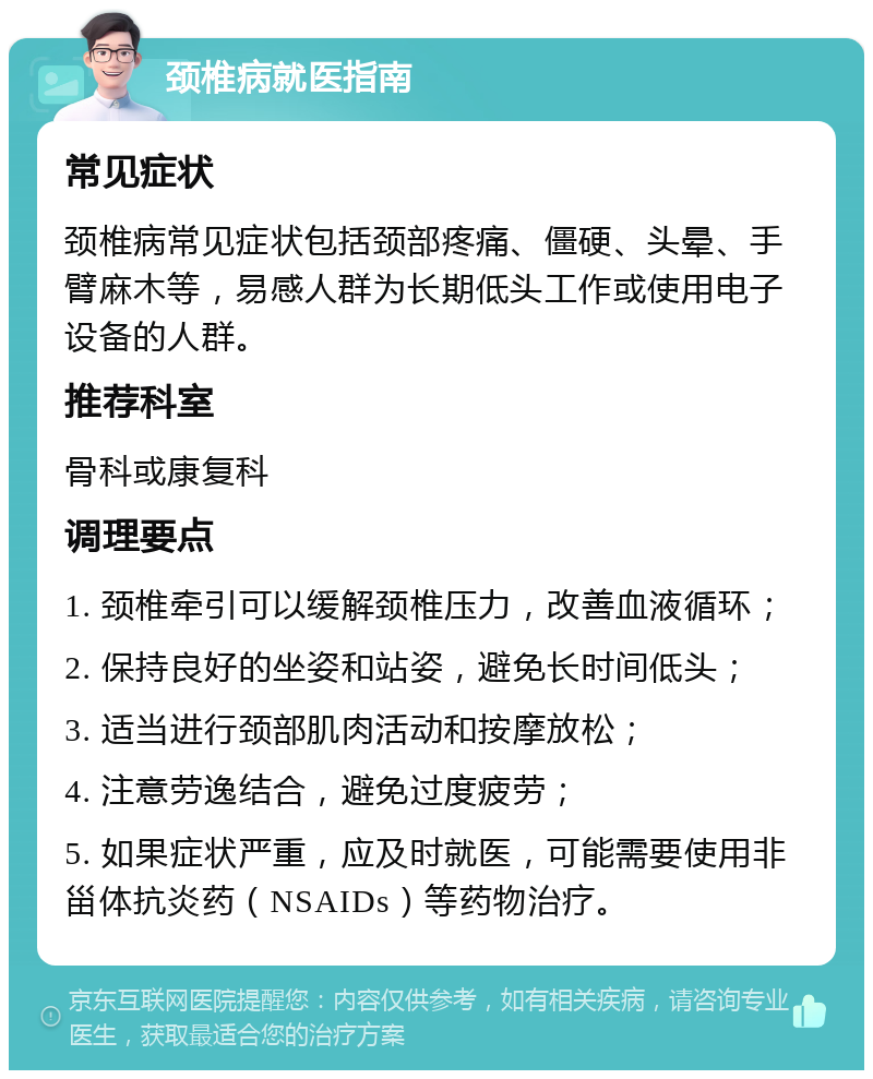 颈椎病就医指南 常见症状 颈椎病常见症状包括颈部疼痛、僵硬、头晕、手臂麻木等，易感人群为长期低头工作或使用电子设备的人群。 推荐科室 骨科或康复科 调理要点 1. 颈椎牵引可以缓解颈椎压力，改善血液循环； 2. 保持良好的坐姿和站姿，避免长时间低头； 3. 适当进行颈部肌肉活动和按摩放松； 4. 注意劳逸结合，避免过度疲劳； 5. 如果症状严重，应及时就医，可能需要使用非甾体抗炎药（NSAIDs）等药物治疗。