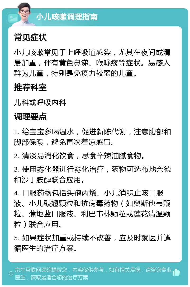 小儿咳嗽调理指南 常见症状 小儿咳嗽常见于上呼吸道感染，尤其在夜间或清晨加重，伴有黄色鼻涕、喉咙痰等症状。易感人群为儿童，特别是免疫力较弱的儿童。 推荐科室 儿科或呼吸内科 调理要点 1. 给宝宝多喝温水，促进新陈代谢，注意腹部和脚部保暖，避免再次着凉感冒。 2. 清淡易消化饮食，忌食辛辣油腻食物。 3. 使用雾化器进行雾化治疗，药物可选布地奈德和沙丁胺醇联合应用。 4. 口服药物包括头孢丙烯、小儿消积止咳口服液、小儿豉翘颗粒和抗病毒药物（如奥斯他韦颗粒、蒲地蓝口服液、利巴韦林颗粒或莲花清温颗粒）联合应用。 5. 如果症状加重或持续不改善，应及时就医并遵循医生的治疗方案。