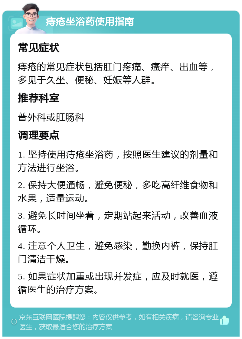 痔疮坐浴药使用指南 常见症状 痔疮的常见症状包括肛门疼痛、瘙痒、出血等，多见于久坐、便秘、妊娠等人群。 推荐科室 普外科或肛肠科 调理要点 1. 坚持使用痔疮坐浴药，按照医生建议的剂量和方法进行坐浴。 2. 保持大便通畅，避免便秘，多吃高纤维食物和水果，适量运动。 3. 避免长时间坐着，定期站起来活动，改善血液循环。 4. 注意个人卫生，避免感染，勤换内裤，保持肛门清洁干燥。 5. 如果症状加重或出现并发症，应及时就医，遵循医生的治疗方案。