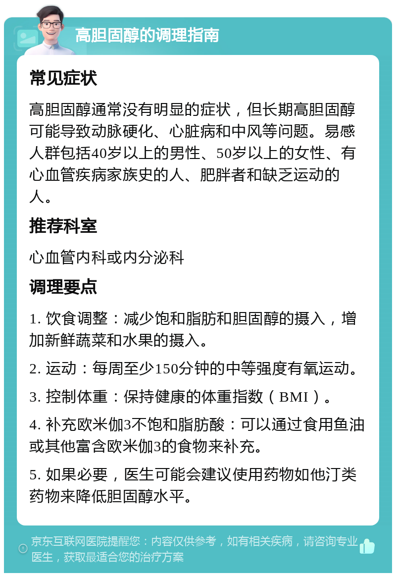 高胆固醇的调理指南 常见症状 高胆固醇通常没有明显的症状，但长期高胆固醇可能导致动脉硬化、心脏病和中风等问题。易感人群包括40岁以上的男性、50岁以上的女性、有心血管疾病家族史的人、肥胖者和缺乏运动的人。 推荐科室 心血管内科或内分泌科 调理要点 1. 饮食调整：减少饱和脂肪和胆固醇的摄入，增加新鲜蔬菜和水果的摄入。 2. 运动：每周至少150分钟的中等强度有氧运动。 3. 控制体重：保持健康的体重指数（BMI）。 4. 补充欧米伽3不饱和脂肪酸：可以通过食用鱼油或其他富含欧米伽3的食物来补充。 5. 如果必要，医生可能会建议使用药物如他汀类药物来降低胆固醇水平。