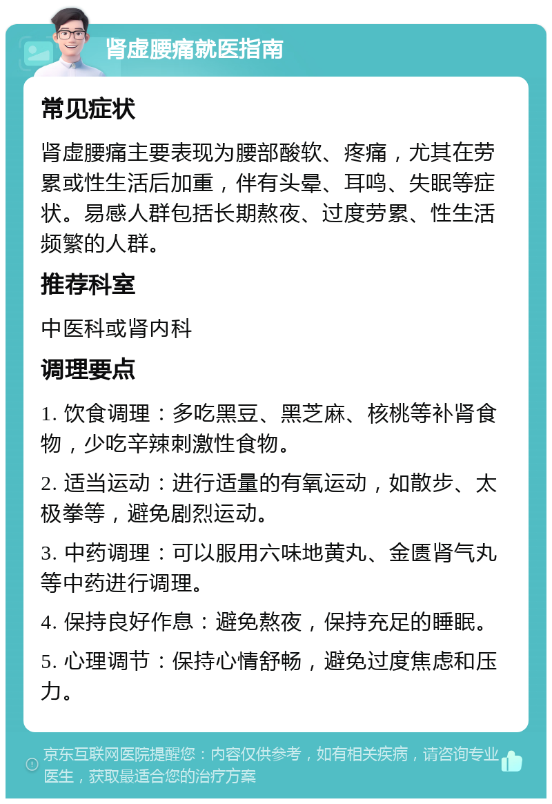 肾虚腰痛就医指南 常见症状 肾虚腰痛主要表现为腰部酸软、疼痛，尤其在劳累或性生活后加重，伴有头晕、耳鸣、失眠等症状。易感人群包括长期熬夜、过度劳累、性生活频繁的人群。 推荐科室 中医科或肾内科 调理要点 1. 饮食调理：多吃黑豆、黑芝麻、核桃等补肾食物，少吃辛辣刺激性食物。 2. 适当运动：进行适量的有氧运动，如散步、太极拳等，避免剧烈运动。 3. 中药调理：可以服用六味地黄丸、金匮肾气丸等中药进行调理。 4. 保持良好作息：避免熬夜，保持充足的睡眠。 5. 心理调节：保持心情舒畅，避免过度焦虑和压力。