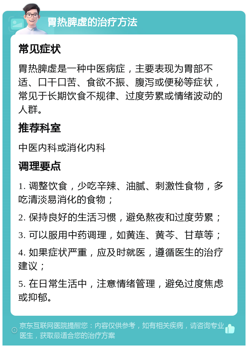 胃热脾虚的治疗方法 常见症状 胃热脾虚是一种中医病症，主要表现为胃部不适、口干口苦、食欲不振、腹泻或便秘等症状，常见于长期饮食不规律、过度劳累或情绪波动的人群。 推荐科室 中医内科或消化内科 调理要点 1. 调整饮食，少吃辛辣、油腻、刺激性食物，多吃清淡易消化的食物； 2. 保持良好的生活习惯，避免熬夜和过度劳累； 3. 可以服用中药调理，如黄连、黄芩、甘草等； 4. 如果症状严重，应及时就医，遵循医生的治疗建议； 5. 在日常生活中，注意情绪管理，避免过度焦虑或抑郁。