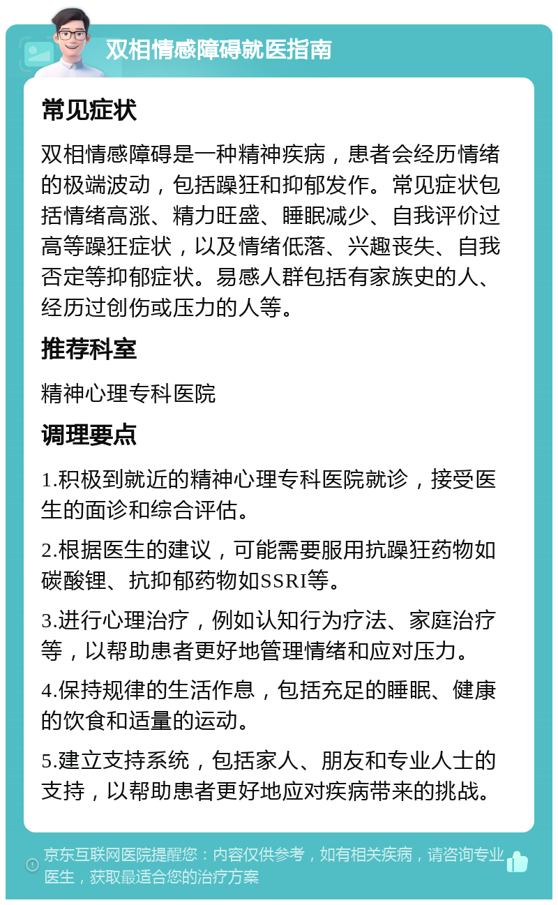 双相情感障碍就医指南 常见症状 双相情感障碍是一种精神疾病，患者会经历情绪的极端波动，包括躁狂和抑郁发作。常见症状包括情绪高涨、精力旺盛、睡眠减少、自我评价过高等躁狂症状，以及情绪低落、兴趣丧失、自我否定等抑郁症状。易感人群包括有家族史的人、经历过创伤或压力的人等。 推荐科室 精神心理专科医院 调理要点 1.积极到就近的精神心理专科医院就诊，接受医生的面诊和综合评估。 2.根据医生的建议，可能需要服用抗躁狂药物如碳酸锂、抗抑郁药物如SSRI等。 3.进行心理治疗，例如认知行为疗法、家庭治疗等，以帮助患者更好地管理情绪和应对压力。 4.保持规律的生活作息，包括充足的睡眠、健康的饮食和适量的运动。 5.建立支持系统，包括家人、朋友和专业人士的支持，以帮助患者更好地应对疾病带来的挑战。