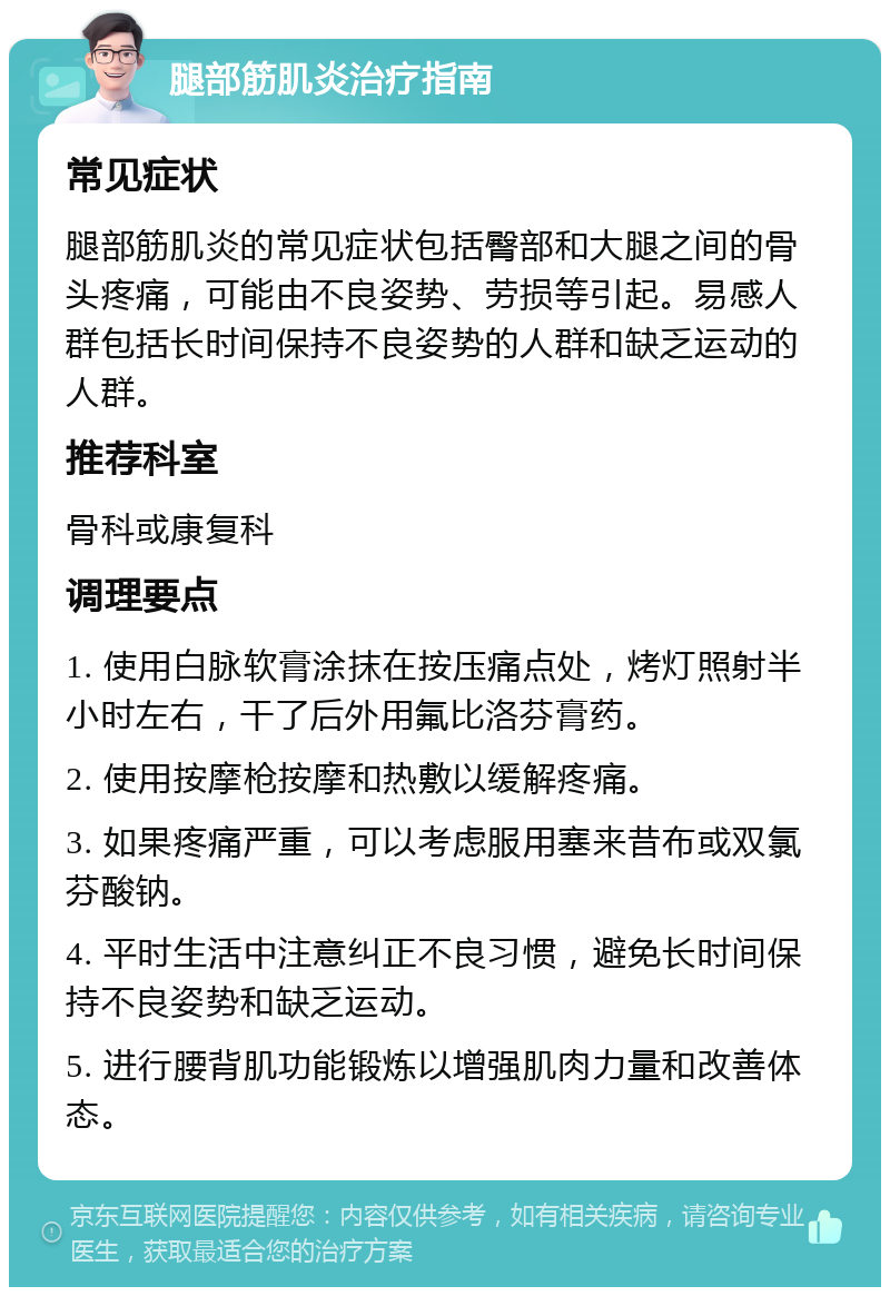 腿部筋肌炎治疗指南 常见症状 腿部筋肌炎的常见症状包括臀部和大腿之间的骨头疼痛，可能由不良姿势、劳损等引起。易感人群包括长时间保持不良姿势的人群和缺乏运动的人群。 推荐科室 骨科或康复科 调理要点 1. 使用白脉软膏涂抹在按压痛点处，烤灯照射半小时左右，干了后外用氟比洛芬膏药。 2. 使用按摩枪按摩和热敷以缓解疼痛。 3. 如果疼痛严重，可以考虑服用塞来昔布或双氯芬酸钠。 4. 平时生活中注意纠正不良习惯，避免长时间保持不良姿势和缺乏运动。 5. 进行腰背肌功能锻炼以增强肌肉力量和改善体态。