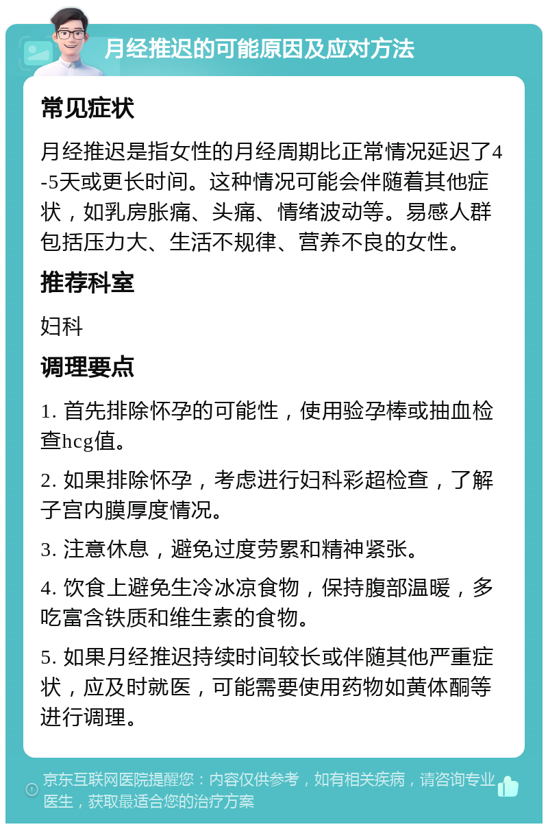 月经推迟的可能原因及应对方法 常见症状 月经推迟是指女性的月经周期比正常情况延迟了4-5天或更长时间。这种情况可能会伴随着其他症状，如乳房胀痛、头痛、情绪波动等。易感人群包括压力大、生活不规律、营养不良的女性。 推荐科室 妇科 调理要点 1. 首先排除怀孕的可能性，使用验孕棒或抽血检查hcg值。 2. 如果排除怀孕，考虑进行妇科彩超检查，了解子宫内膜厚度情况。 3. 注意休息，避免过度劳累和精神紧张。 4. 饮食上避免生冷冰凉食物，保持腹部温暖，多吃富含铁质和维生素的食物。 5. 如果月经推迟持续时间较长或伴随其他严重症状，应及时就医，可能需要使用药物如黄体酮等进行调理。