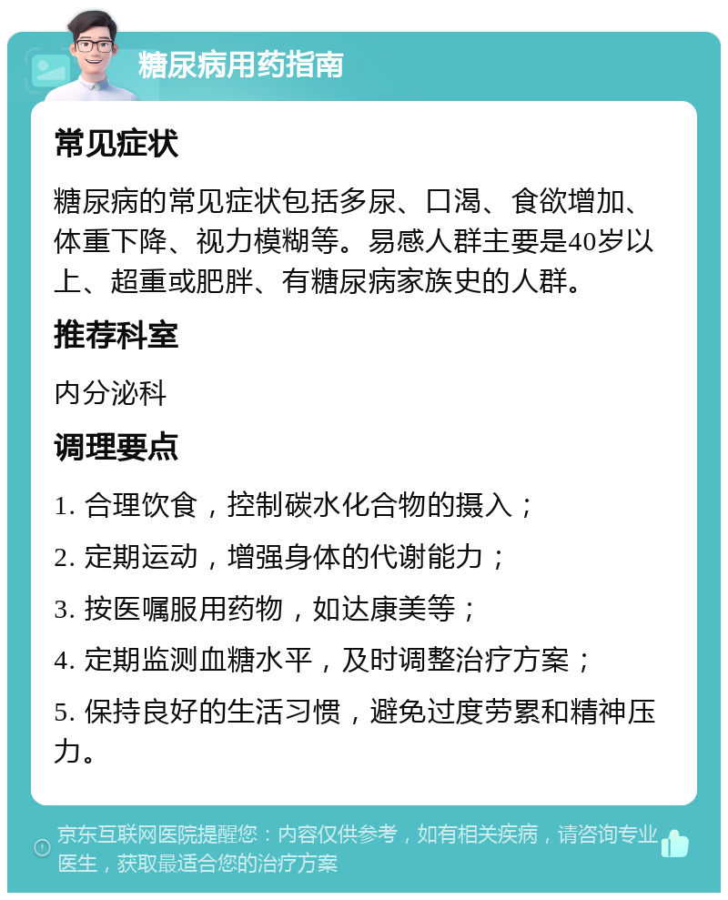 糖尿病用药指南 常见症状 糖尿病的常见症状包括多尿、口渴、食欲增加、体重下降、视力模糊等。易感人群主要是40岁以上、超重或肥胖、有糖尿病家族史的人群。 推荐科室 内分泌科 调理要点 1. 合理饮食，控制碳水化合物的摄入； 2. 定期运动，增强身体的代谢能力； 3. 按医嘱服用药物，如达康美等； 4. 定期监测血糖水平，及时调整治疗方案； 5. 保持良好的生活习惯，避免过度劳累和精神压力。