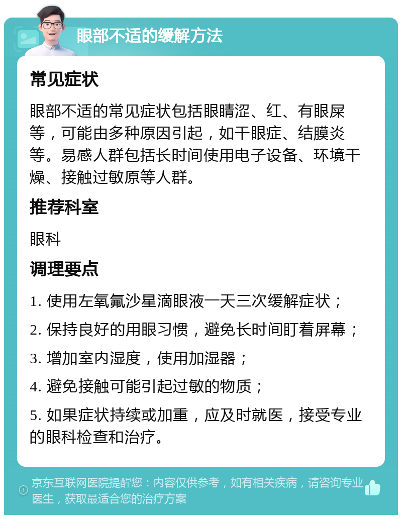 眼部不适的缓解方法 常见症状 眼部不适的常见症状包括眼睛涩、红、有眼屎等，可能由多种原因引起，如干眼症、结膜炎等。易感人群包括长时间使用电子设备、环境干燥、接触过敏原等人群。 推荐科室 眼科 调理要点 1. 使用左氧氟沙星滴眼液一天三次缓解症状； 2. 保持良好的用眼习惯，避免长时间盯着屏幕； 3. 增加室内湿度，使用加湿器； 4. 避免接触可能引起过敏的物质； 5. 如果症状持续或加重，应及时就医，接受专业的眼科检查和治疗。