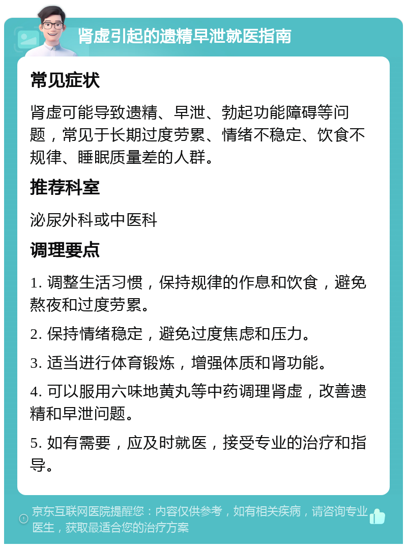 肾虚引起的遗精早泄就医指南 常见症状 肾虚可能导致遗精、早泄、勃起功能障碍等问题，常见于长期过度劳累、情绪不稳定、饮食不规律、睡眠质量差的人群。 推荐科室 泌尿外科或中医科 调理要点 1. 调整生活习惯，保持规律的作息和饮食，避免熬夜和过度劳累。 2. 保持情绪稳定，避免过度焦虑和压力。 3. 适当进行体育锻炼，增强体质和肾功能。 4. 可以服用六味地黄丸等中药调理肾虚，改善遗精和早泄问题。 5. 如有需要，应及时就医，接受专业的治疗和指导。