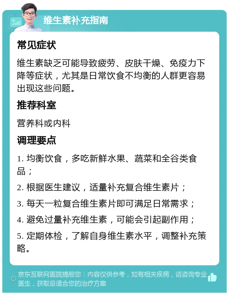 维生素补充指南 常见症状 维生素缺乏可能导致疲劳、皮肤干燥、免疫力下降等症状，尤其是日常饮食不均衡的人群更容易出现这些问题。 推荐科室 营养科或内科 调理要点 1. 均衡饮食，多吃新鲜水果、蔬菜和全谷类食品； 2. 根据医生建议，适量补充复合维生素片； 3. 每天一粒复合维生素片即可满足日常需求； 4. 避免过量补充维生素，可能会引起副作用； 5. 定期体检，了解自身维生素水平，调整补充策略。