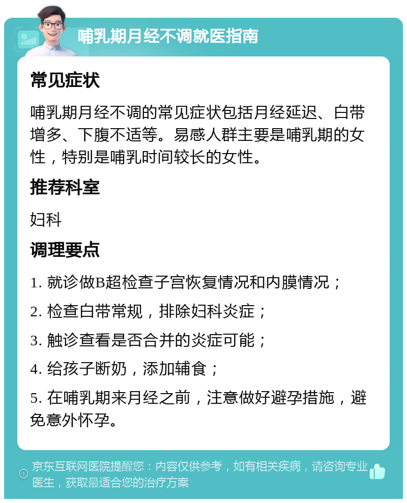 哺乳期月经不调就医指南 常见症状 哺乳期月经不调的常见症状包括月经延迟、白带增多、下腹不适等。易感人群主要是哺乳期的女性，特别是哺乳时间较长的女性。 推荐科室 妇科 调理要点 1. 就诊做B超检查子宫恢复情况和内膜情况； 2. 检查白带常规，排除妇科炎症； 3. 触诊查看是否合并的炎症可能； 4. 给孩子断奶，添加辅食； 5. 在哺乳期来月经之前，注意做好避孕措施，避免意外怀孕。