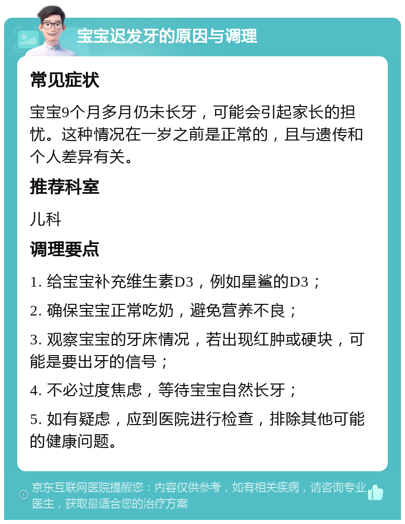 宝宝迟发牙的原因与调理 常见症状 宝宝9个月多月仍未长牙，可能会引起家长的担忧。这种情况在一岁之前是正常的，且与遗传和个人差异有关。 推荐科室 儿科 调理要点 1. 给宝宝补充维生素D3，例如星鲨的D3； 2. 确保宝宝正常吃奶，避免营养不良； 3. 观察宝宝的牙床情况，若出现红肿或硬块，可能是要出牙的信号； 4. 不必过度焦虑，等待宝宝自然长牙； 5. 如有疑虑，应到医院进行检查，排除其他可能的健康问题。