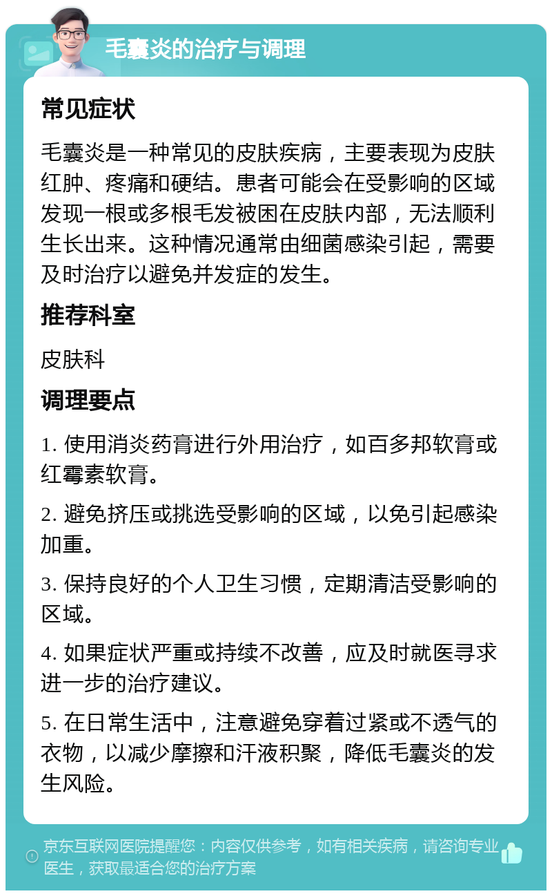 毛囊炎的治疗与调理 常见症状 毛囊炎是一种常见的皮肤疾病，主要表现为皮肤红肿、疼痛和硬结。患者可能会在受影响的区域发现一根或多根毛发被困在皮肤内部，无法顺利生长出来。这种情况通常由细菌感染引起，需要及时治疗以避免并发症的发生。 推荐科室 皮肤科 调理要点 1. 使用消炎药膏进行外用治疗，如百多邦软膏或红霉素软膏。 2. 避免挤压或挑选受影响的区域，以免引起感染加重。 3. 保持良好的个人卫生习惯，定期清洁受影响的区域。 4. 如果症状严重或持续不改善，应及时就医寻求进一步的治疗建议。 5. 在日常生活中，注意避免穿着过紧或不透气的衣物，以减少摩擦和汗液积聚，降低毛囊炎的发生风险。