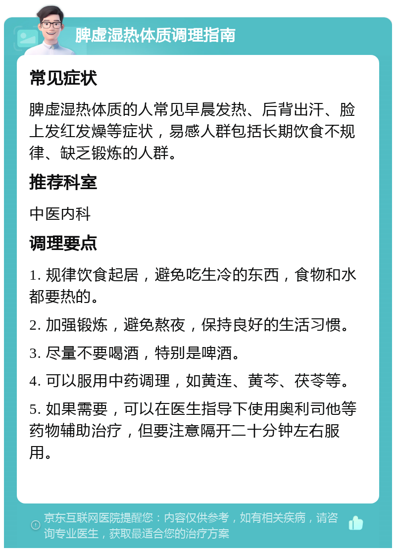 脾虚湿热体质调理指南 常见症状 脾虚湿热体质的人常见早晨发热、后背出汗、脸上发红发燥等症状，易感人群包括长期饮食不规律、缺乏锻炼的人群。 推荐科室 中医内科 调理要点 1. 规律饮食起居，避免吃生冷的东西，食物和水都要热的。 2. 加强锻炼，避免熬夜，保持良好的生活习惯。 3. 尽量不要喝酒，特别是啤酒。 4. 可以服用中药调理，如黄连、黄芩、茯苓等。 5. 如果需要，可以在医生指导下使用奥利司他等药物辅助治疗，但要注意隔开二十分钟左右服用。