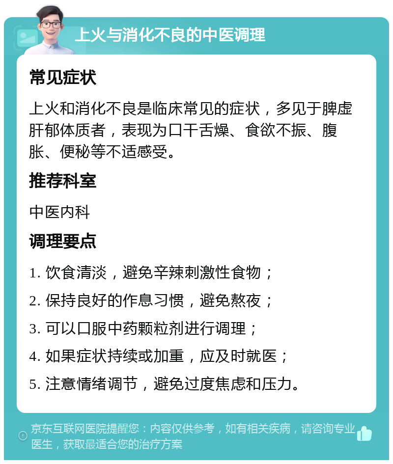 上火与消化不良的中医调理 常见症状 上火和消化不良是临床常见的症状，多见于脾虚肝郁体质者，表现为口干舌燥、食欲不振、腹胀、便秘等不适感受。 推荐科室 中医内科 调理要点 1. 饮食清淡，避免辛辣刺激性食物； 2. 保持良好的作息习惯，避免熬夜； 3. 可以口服中药颗粒剂进行调理； 4. 如果症状持续或加重，应及时就医； 5. 注意情绪调节，避免过度焦虑和压力。