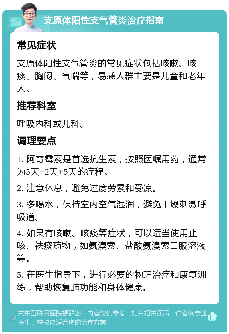 支原体阳性支气管炎治疗指南 常见症状 支原体阳性支气管炎的常见症状包括咳嗽、咳痰、胸闷、气喘等，易感人群主要是儿童和老年人。 推荐科室 呼吸内科或儿科。 调理要点 1. 阿奇霉素是首选抗生素，按照医嘱用药，通常为5天+2天+5天的疗程。 2. 注意休息，避免过度劳累和受凉。 3. 多喝水，保持室内空气湿润，避免干燥刺激呼吸道。 4. 如果有咳嗽、咳痰等症状，可以适当使用止咳、祛痰药物，如氨溴索、盐酸氨溴索口服溶液等。 5. 在医生指导下，进行必要的物理治疗和康复训练，帮助恢复肺功能和身体健康。