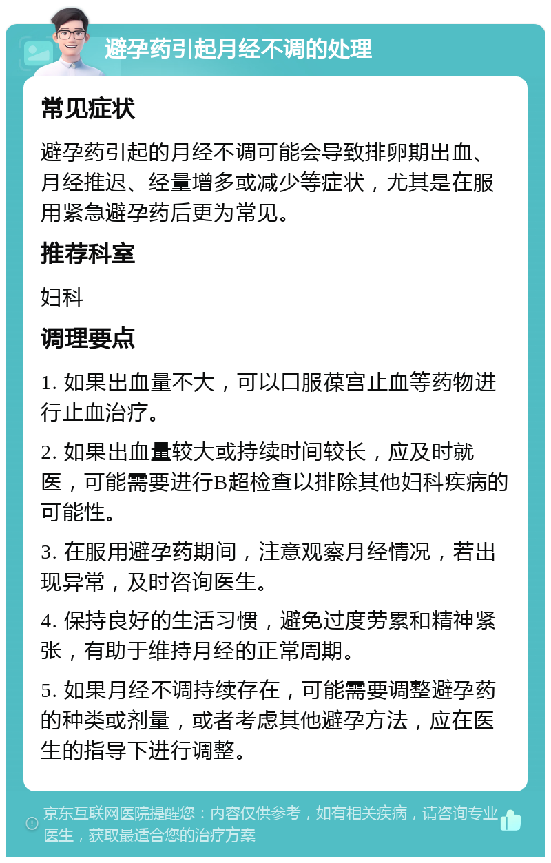 避孕药引起月经不调的处理 常见症状 避孕药引起的月经不调可能会导致排卵期出血、月经推迟、经量增多或减少等症状，尤其是在服用紧急避孕药后更为常见。 推荐科室 妇科 调理要点 1. 如果出血量不大，可以口服葆宫止血等药物进行止血治疗。 2. 如果出血量较大或持续时间较长，应及时就医，可能需要进行B超检查以排除其他妇科疾病的可能性。 3. 在服用避孕药期间，注意观察月经情况，若出现异常，及时咨询医生。 4. 保持良好的生活习惯，避免过度劳累和精神紧张，有助于维持月经的正常周期。 5. 如果月经不调持续存在，可能需要调整避孕药的种类或剂量，或者考虑其他避孕方法，应在医生的指导下进行调整。