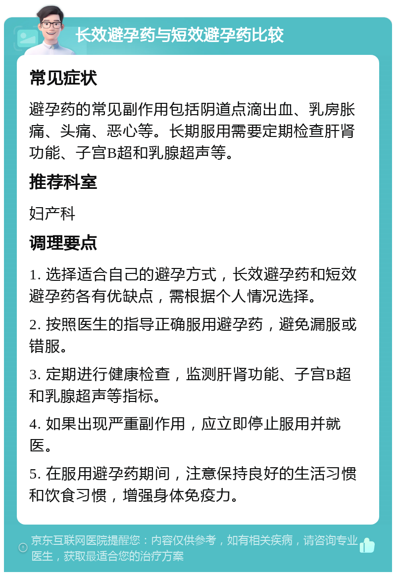 长效避孕药与短效避孕药比较 常见症状 避孕药的常见副作用包括阴道点滴出血、乳房胀痛、头痛、恶心等。长期服用需要定期检查肝肾功能、子宫B超和乳腺超声等。 推荐科室 妇产科 调理要点 1. 选择适合自己的避孕方式，长效避孕药和短效避孕药各有优缺点，需根据个人情况选择。 2. 按照医生的指导正确服用避孕药，避免漏服或错服。 3. 定期进行健康检查，监测肝肾功能、子宫B超和乳腺超声等指标。 4. 如果出现严重副作用，应立即停止服用并就医。 5. 在服用避孕药期间，注意保持良好的生活习惯和饮食习惯，增强身体免疫力。