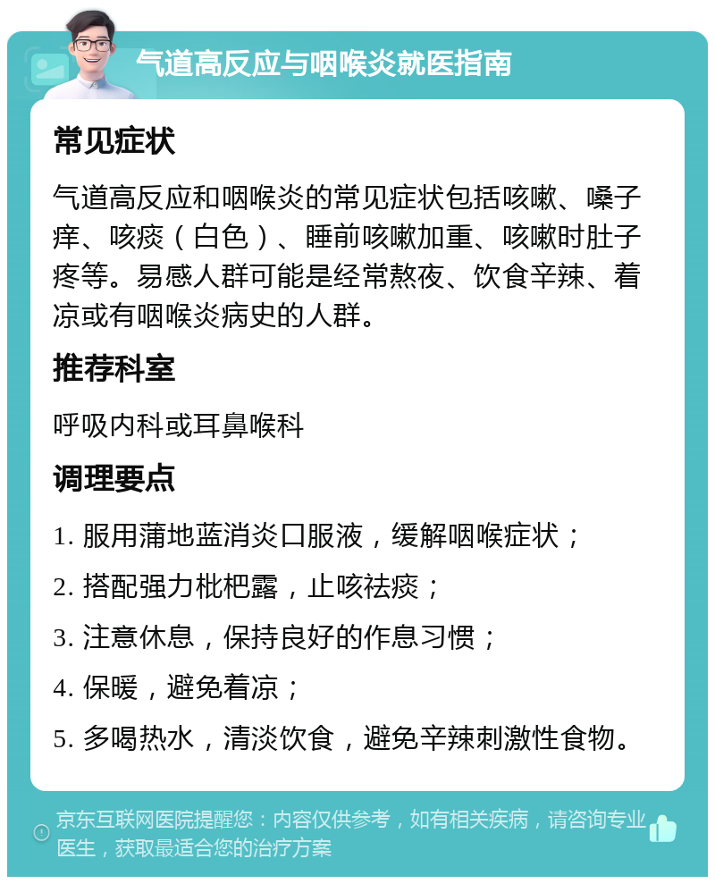 气道高反应与咽喉炎就医指南 常见症状 气道高反应和咽喉炎的常见症状包括咳嗽、嗓子痒、咳痰（白色）、睡前咳嗽加重、咳嗽时肚子疼等。易感人群可能是经常熬夜、饮食辛辣、着凉或有咽喉炎病史的人群。 推荐科室 呼吸内科或耳鼻喉科 调理要点 1. 服用蒲地蓝消炎口服液，缓解咽喉症状； 2. 搭配强力枇杷露，止咳祛痰； 3. 注意休息，保持良好的作息习惯； 4. 保暖，避免着凉； 5. 多喝热水，清淡饮食，避免辛辣刺激性食物。