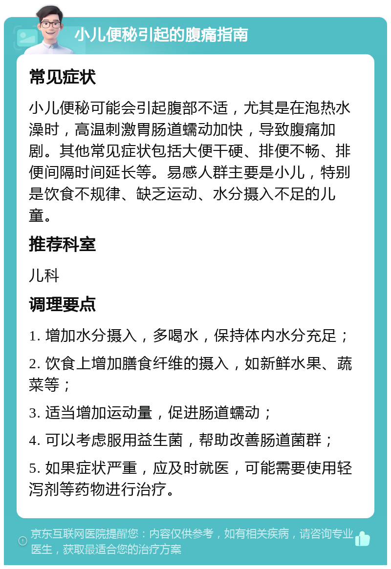 小儿便秘引起的腹痛指南 常见症状 小儿便秘可能会引起腹部不适，尤其是在泡热水澡时，高温刺激胃肠道蠕动加快，导致腹痛加剧。其他常见症状包括大便干硬、排便不畅、排便间隔时间延长等。易感人群主要是小儿，特别是饮食不规律、缺乏运动、水分摄入不足的儿童。 推荐科室 儿科 调理要点 1. 增加水分摄入，多喝水，保持体内水分充足； 2. 饮食上增加膳食纤维的摄入，如新鲜水果、蔬菜等； 3. 适当增加运动量，促进肠道蠕动； 4. 可以考虑服用益生菌，帮助改善肠道菌群； 5. 如果症状严重，应及时就医，可能需要使用轻泻剂等药物进行治疗。