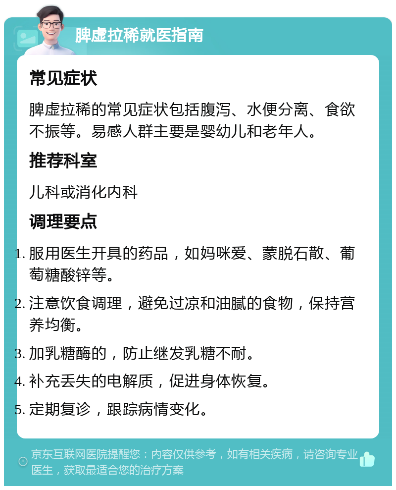 脾虚拉稀就医指南 常见症状 脾虚拉稀的常见症状包括腹泻、水便分离、食欲不振等。易感人群主要是婴幼儿和老年人。 推荐科室 儿科或消化内科 调理要点 服用医生开具的药品，如妈咪爱、蒙脱石散、葡萄糖酸锌等。 注意饮食调理，避免过凉和油腻的食物，保持营养均衡。 加乳糖酶的，防止继发乳糖不耐。 补充丢失的电解质，促进身体恢复。 定期复诊，跟踪病情变化。