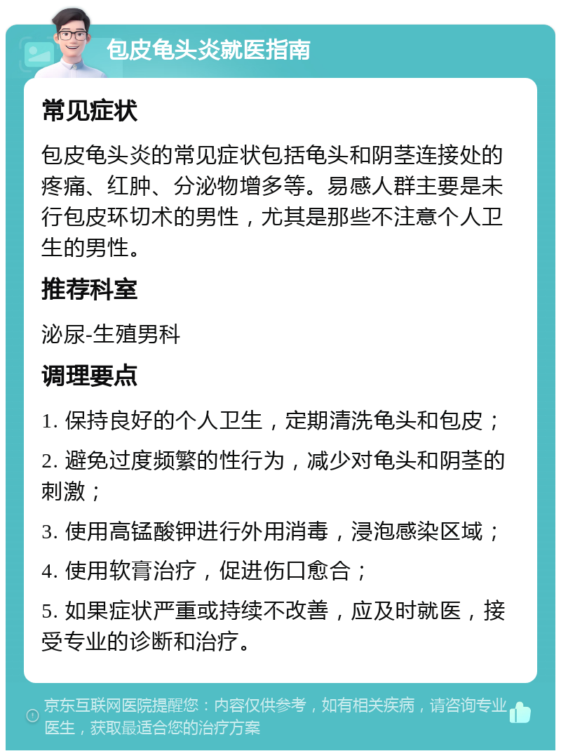 包皮龟头炎就医指南 常见症状 包皮龟头炎的常见症状包括龟头和阴茎连接处的疼痛、红肿、分泌物增多等。易感人群主要是未行包皮环切术的男性，尤其是那些不注意个人卫生的男性。 推荐科室 泌尿-生殖男科 调理要点 1. 保持良好的个人卫生，定期清洗龟头和包皮； 2. 避免过度频繁的性行为，减少对龟头和阴茎的刺激； 3. 使用高锰酸钾进行外用消毒，浸泡感染区域； 4. 使用软膏治疗，促进伤口愈合； 5. 如果症状严重或持续不改善，应及时就医，接受专业的诊断和治疗。