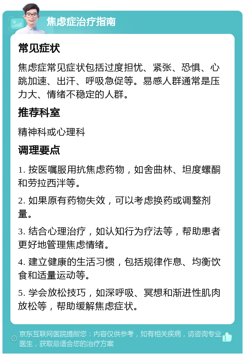 焦虑症治疗指南 常见症状 焦虑症常见症状包括过度担忧、紧张、恐惧、心跳加速、出汗、呼吸急促等。易感人群通常是压力大、情绪不稳定的人群。 推荐科室 精神科或心理科 调理要点 1. 按医嘱服用抗焦虑药物，如舍曲林、坦度螺酮和劳拉西泮等。 2. 如果原有药物失效，可以考虑换药或调整剂量。 3. 结合心理治疗，如认知行为疗法等，帮助患者更好地管理焦虑情绪。 4. 建立健康的生活习惯，包括规律作息、均衡饮食和适量运动等。 5. 学会放松技巧，如深呼吸、冥想和渐进性肌肉放松等，帮助缓解焦虑症状。