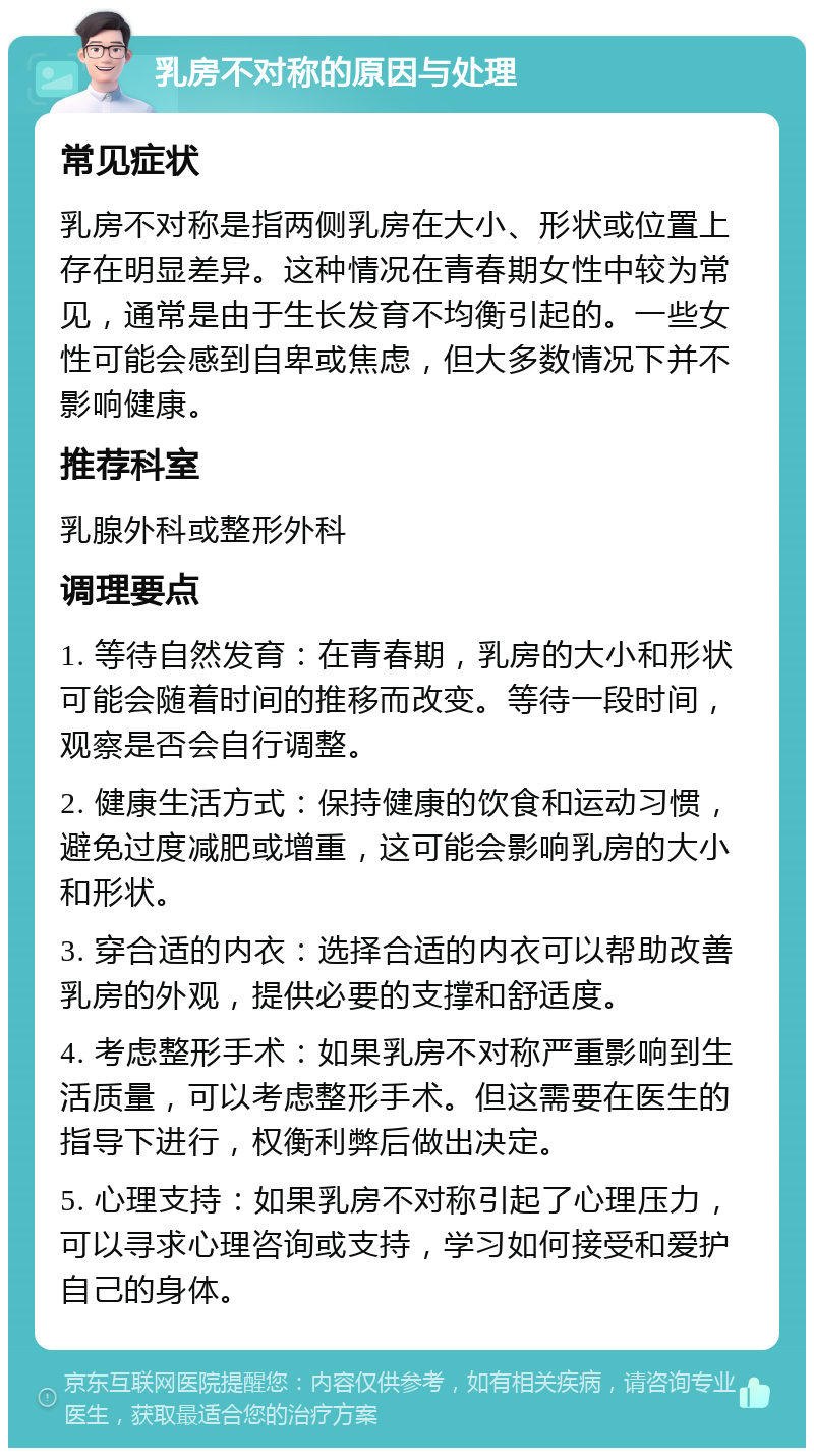 乳房不对称的原因与处理 常见症状 乳房不对称是指两侧乳房在大小、形状或位置上存在明显差异。这种情况在青春期女性中较为常见，通常是由于生长发育不均衡引起的。一些女性可能会感到自卑或焦虑，但大多数情况下并不影响健康。 推荐科室 乳腺外科或整形外科 调理要点 1. 等待自然发育：在青春期，乳房的大小和形状可能会随着时间的推移而改变。等待一段时间，观察是否会自行调整。 2. 健康生活方式：保持健康的饮食和运动习惯，避免过度减肥或增重，这可能会影响乳房的大小和形状。 3. 穿合适的内衣：选择合适的内衣可以帮助改善乳房的外观，提供必要的支撑和舒适度。 4. 考虑整形手术：如果乳房不对称严重影响到生活质量，可以考虑整形手术。但这需要在医生的指导下进行，权衡利弊后做出决定。 5. 心理支持：如果乳房不对称引起了心理压力，可以寻求心理咨询或支持，学习如何接受和爱护自己的身体。