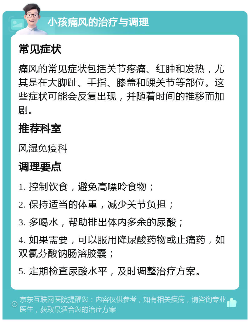 小孩痛风的治疗与调理 常见症状 痛风的常见症状包括关节疼痛、红肿和发热，尤其是在大脚趾、手指、膝盖和踝关节等部位。这些症状可能会反复出现，并随着时间的推移而加剧。 推荐科室 风湿免疫科 调理要点 1. 控制饮食，避免高嘌呤食物； 2. 保持适当的体重，减少关节负担； 3. 多喝水，帮助排出体内多余的尿酸； 4. 如果需要，可以服用降尿酸药物或止痛药，如双氯芬酸钠肠溶胶囊； 5. 定期检查尿酸水平，及时调整治疗方案。