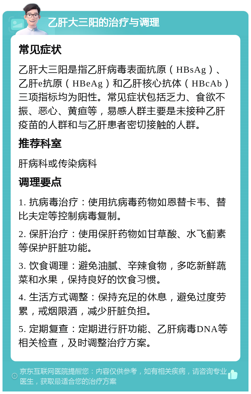 乙肝大三阳的治疗与调理 常见症状 乙肝大三阳是指乙肝病毒表面抗原（HBsAg）、乙肝e抗原（HBeAg）和乙肝核心抗体（HBcAb）三项指标均为阳性。常见症状包括乏力、食欲不振、恶心、黄疸等，易感人群主要是未接种乙肝疫苗的人群和与乙肝患者密切接触的人群。 推荐科室 肝病科或传染病科 调理要点 1. 抗病毒治疗：使用抗病毒药物如恩替卡韦、替比夫定等控制病毒复制。 2. 保肝治疗：使用保肝药物如甘草酸、水飞蓟素等保护肝脏功能。 3. 饮食调理：避免油腻、辛辣食物，多吃新鲜蔬菜和水果，保持良好的饮食习惯。 4. 生活方式调整：保持充足的休息，避免过度劳累，戒烟限酒，减少肝脏负担。 5. 定期复查：定期进行肝功能、乙肝病毒DNA等相关检查，及时调整治疗方案。