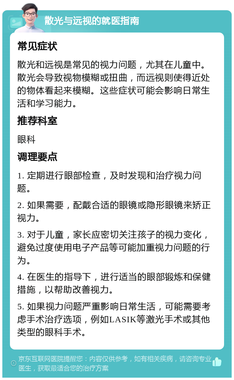 散光与远视的就医指南 常见症状 散光和远视是常见的视力问题，尤其在儿童中。散光会导致视物模糊或扭曲，而远视则使得近处的物体看起来模糊。这些症状可能会影响日常生活和学习能力。 推荐科室 眼科 调理要点 1. 定期进行眼部检查，及时发现和治疗视力问题。 2. 如果需要，配戴合适的眼镜或隐形眼镜来矫正视力。 3. 对于儿童，家长应密切关注孩子的视力变化，避免过度使用电子产品等可能加重视力问题的行为。 4. 在医生的指导下，进行适当的眼部锻炼和保健措施，以帮助改善视力。 5. 如果视力问题严重影响日常生活，可能需要考虑手术治疗选项，例如LASIK等激光手术或其他类型的眼科手术。