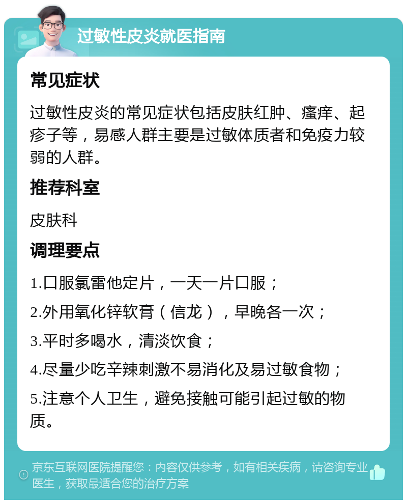 过敏性皮炎就医指南 常见症状 过敏性皮炎的常见症状包括皮肤红肿、瘙痒、起疹子等，易感人群主要是过敏体质者和免疫力较弱的人群。 推荐科室 皮肤科 调理要点 1.口服氯雷他定片，一天一片口服； 2.外用氧化锌软膏（信龙），早晚各一次； 3.平时多喝水，清淡饮食； 4.尽量少吃辛辣刺激不易消化及易过敏食物； 5.注意个人卫生，避免接触可能引起过敏的物质。