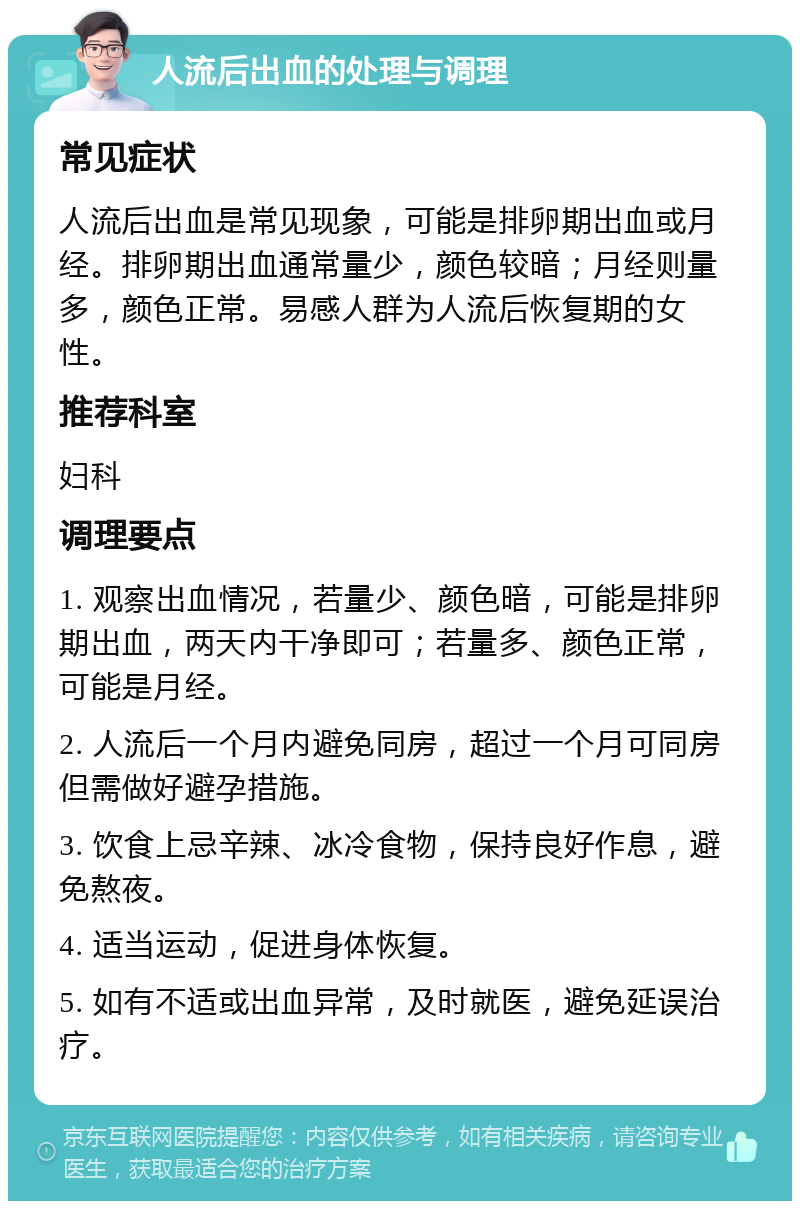 人流后出血的处理与调理 常见症状 人流后出血是常见现象，可能是排卵期出血或月经。排卵期出血通常量少，颜色较暗；月经则量多，颜色正常。易感人群为人流后恢复期的女性。 推荐科室 妇科 调理要点 1. 观察出血情况，若量少、颜色暗，可能是排卵期出血，两天内干净即可；若量多、颜色正常，可能是月经。 2. 人流后一个月内避免同房，超过一个月可同房但需做好避孕措施。 3. 饮食上忌辛辣、冰冷食物，保持良好作息，避免熬夜。 4. 适当运动，促进身体恢复。 5. 如有不适或出血异常，及时就医，避免延误治疗。