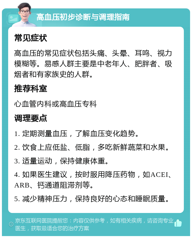 高血压初步诊断与调理指南 常见症状 高血压的常见症状包括头痛、头晕、耳鸣、视力模糊等。易感人群主要是中老年人、肥胖者、吸烟者和有家族史的人群。 推荐科室 心血管内科或高血压专科 调理要点 1. 定期测量血压，了解血压变化趋势。 2. 饮食上应低盐、低脂，多吃新鲜蔬菜和水果。 3. 适量运动，保持健康体重。 4. 如果医生建议，按时服用降压药物，如ACEI、ARB、钙通道阻滞剂等。 5. 减少精神压力，保持良好的心态和睡眠质量。